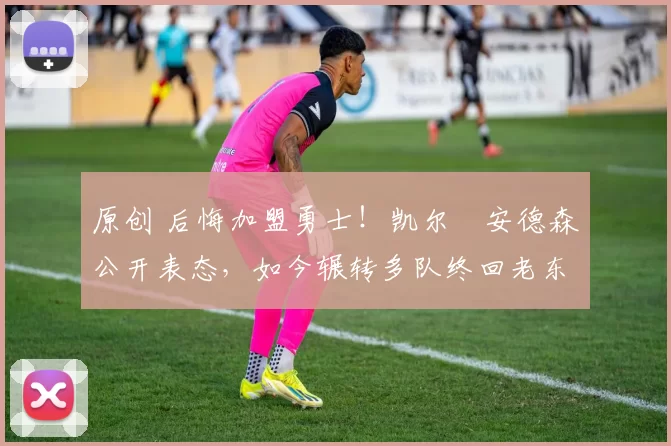 原创 后悔加盟勇士！凯尔・安德森公开表态，如今辗转多队终回老东家