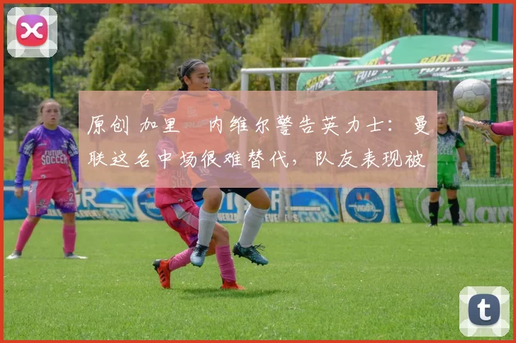 原创 加里・内维尔警告英力士：曼联这名中场很难替代，队友表现被赞 “离谱”