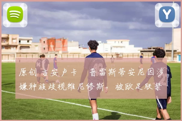 原创 吉安卢卡・普雷斯蒂安尼因涉嫌种族歧视维尼修斯，被欧足联禁赛