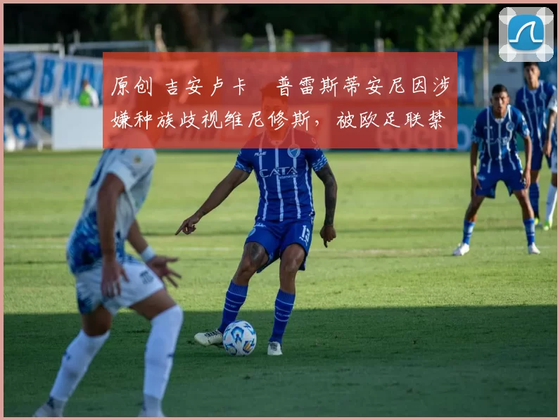 原创 吉安卢卡・普雷斯蒂安尼因涉嫌种族歧视维尼修斯，被欧足联禁赛