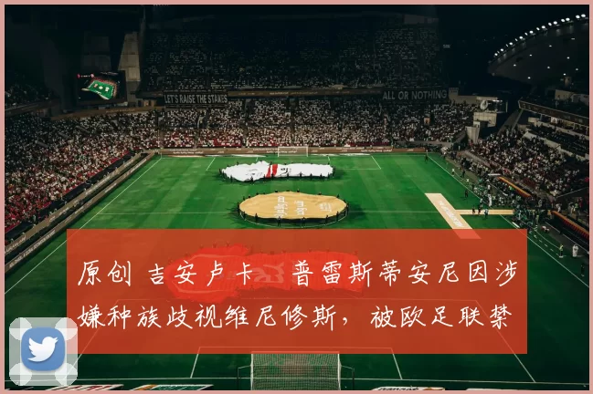 原创 吉安卢卡・普雷斯蒂安尼因涉嫌种族歧视维尼修斯，被欧足联禁赛