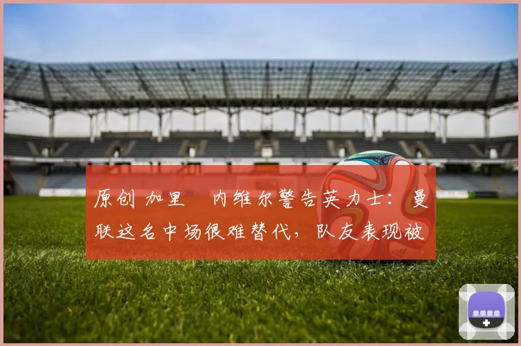 原创 加里・内维尔警告英力士：曼联这名中场很难替代，队友表现被赞 “离谱”