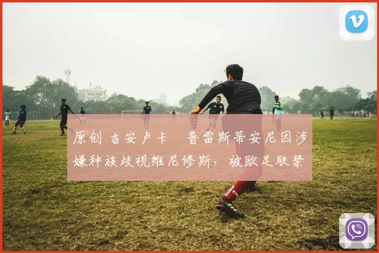 原创 吉安卢卡・普雷斯蒂安尼因涉嫌种族歧视维尼修斯，被欧足联禁赛