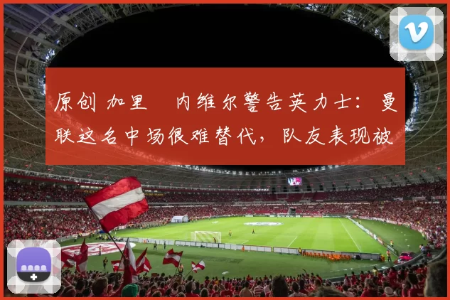 原创 加里・内维尔警告英力士：曼联这名中场很难替代，队友表现被赞 “离谱”