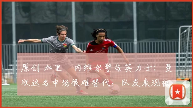 原创 加里・内维尔警告英力士:曼联这名中场很难替代,队友表现被赞 “离谱”