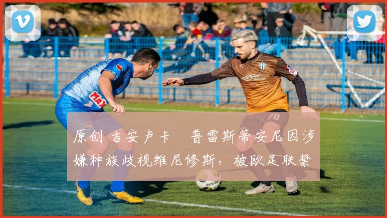 原创 吉安卢卡・普雷斯蒂安尼因涉嫌种族歧视维尼修斯,被欧足联禁赛