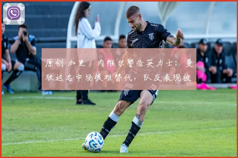 原创 加里・内维尔警告英力士：曼联这名中场很难替代，队友表现被赞 “离谱”