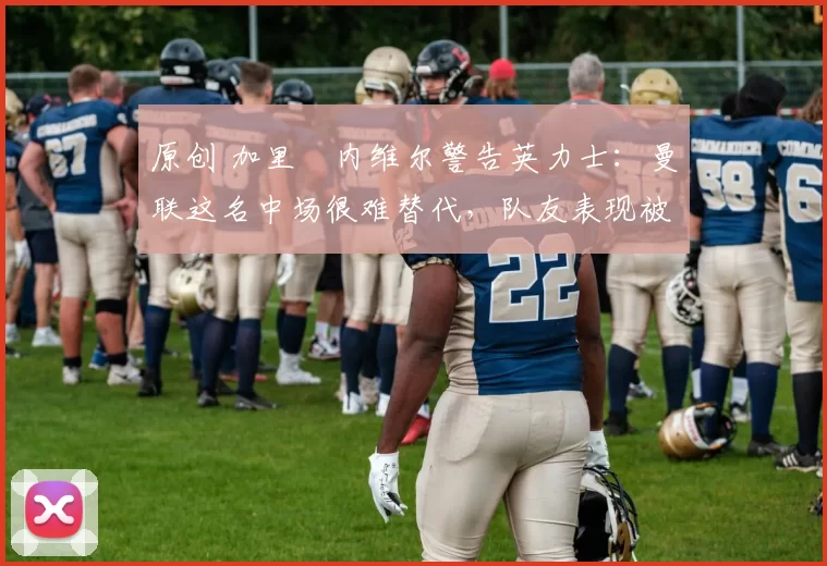 原创 加里・内维尔警告英力士：曼联这名中场很难替代，队友表现被赞 “离谱”