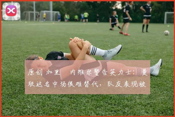 原创 加里・内维尔警告英力士：曼联这名中场很难替代，队友表现被赞 “离谱”