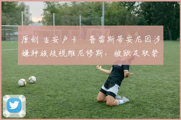 原创 吉安卢卡・普雷斯蒂安尼因涉嫌种族歧视维尼修斯，被欧足联禁赛