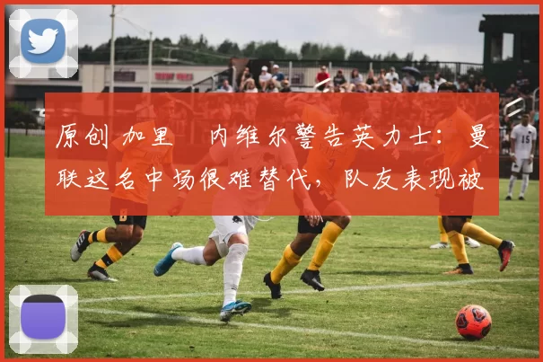 原创 加里・内维尔警告英力士:曼联这名中场很难替代,队友表现被赞 “离谱”