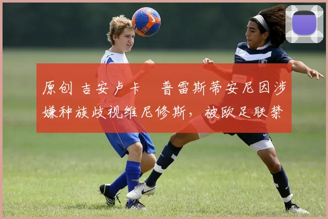 原创 吉安卢卡・普雷斯蒂安尼因涉嫌种族歧视维尼修斯,被欧足联禁赛