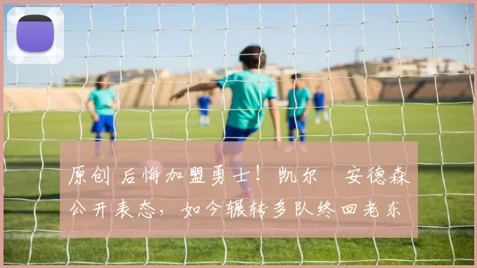 原创 后悔加盟勇士！凯尔・安德森公开表态，如今辗转多队终回老东家