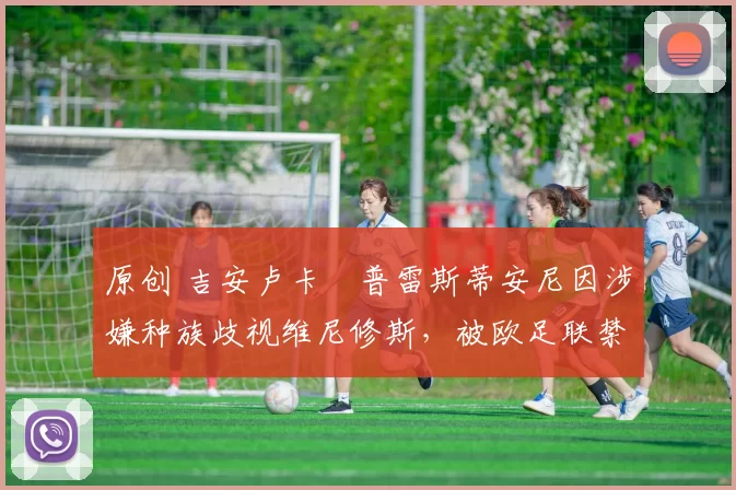 原创 吉安卢卡・普雷斯蒂安尼因涉嫌种族歧视维尼修斯，被欧足联禁赛