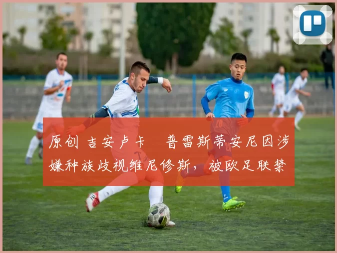 原创 吉安卢卡・普雷斯蒂安尼因涉嫌种族歧视维尼修斯,被欧足联禁赛