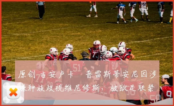 原创 吉安卢卡・普雷斯蒂安尼因涉嫌种族歧视维尼修斯,被欧足联禁赛