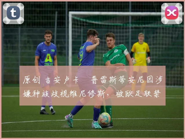 原创 吉安卢卡・普雷斯蒂安尼因涉嫌种族歧视维尼修斯,被欧足联禁赛