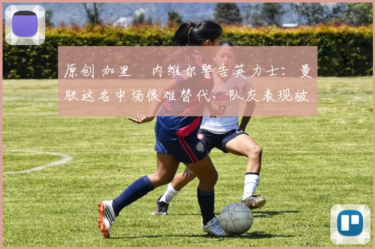 原创 加里・内维尔警告英力士：曼联这名中场很难替代，队友表现被赞 “离谱”