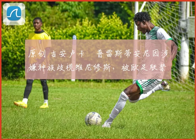 原创 吉安卢卡・普雷斯蒂安尼因涉嫌种族歧视维尼修斯，被欧足联禁赛