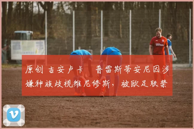 原创 吉安卢卡・普雷斯蒂安尼因涉嫌种族歧视维尼修斯，被欧足联禁赛