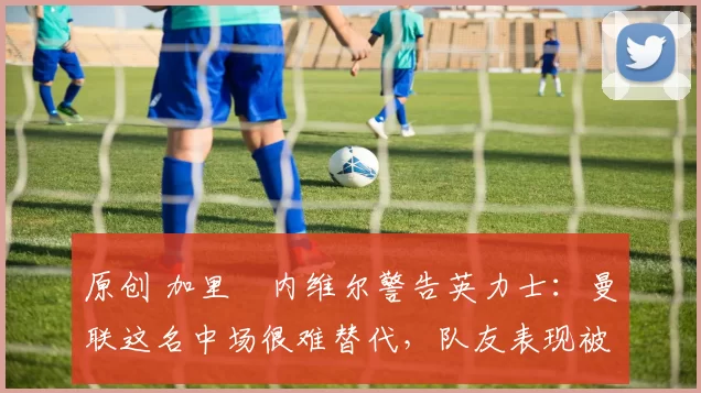 原创 加里・内维尔警告英力士:曼联这名中场很难替代,队友表现被赞 “离谱”