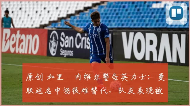 原创 加里・内维尔警告英力士：曼联这名中场很难替代，队友表现被赞 “离谱”