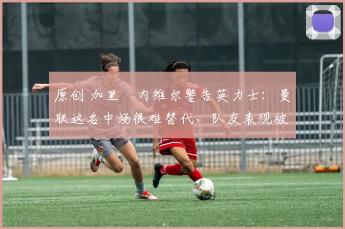 原创 加里・内维尔警告英力士:曼联这名中场很难替代,队友表现被赞 “离谱”