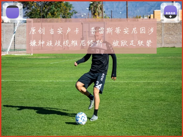 原创 吉安卢卡・普雷斯蒂安尼因涉嫌种族歧视维尼修斯，被欧足联禁赛