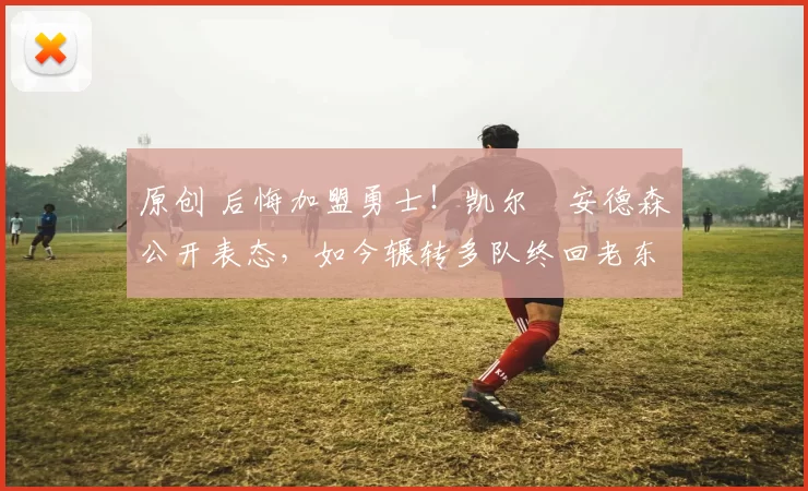 原创 后悔加盟勇士！凯尔・安德森公开表态，如今辗转多队终回老东家