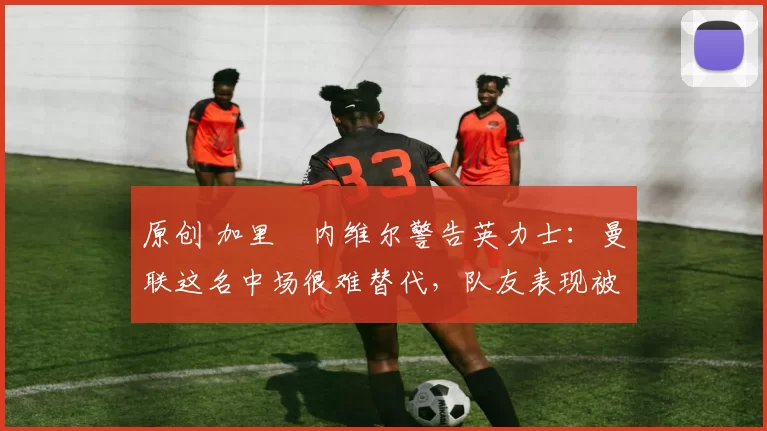 原创 加里・内维尔警告英力士：曼联这名中场很难替代，队友表现被赞 “离谱”
