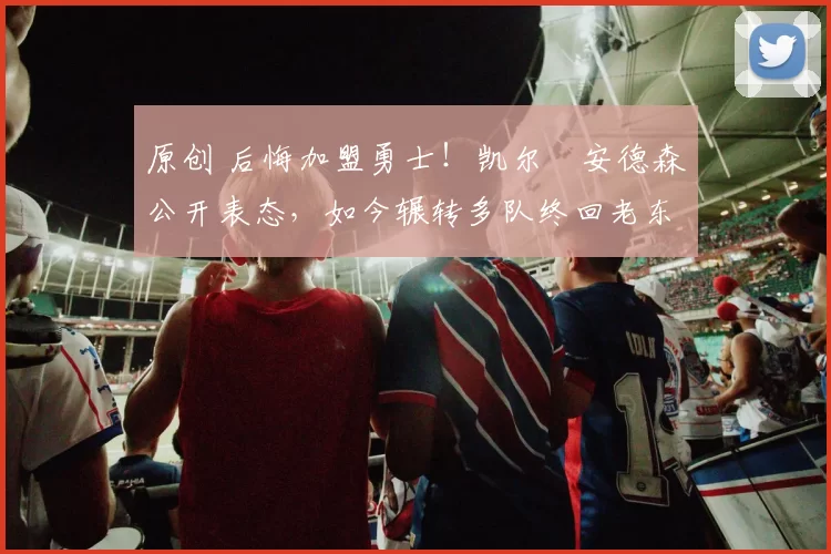 原创 后悔加盟勇士！凯尔・安德森公开表态，如今辗转多队终回老东家