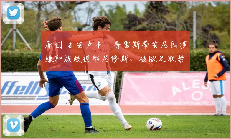 原创 吉安卢卡・普雷斯蒂安尼因涉嫌种族歧视维尼修斯,被欧足联禁赛