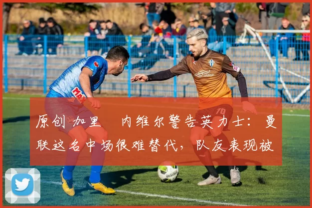 原创 加里・内维尔警告英力士：曼联这名中场很难替代，队友表现被赞 “离谱”