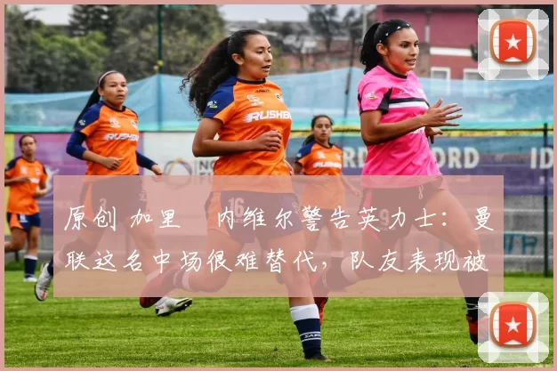 原创 加里・内维尔警告英力士：曼联这名中场很难替代，队友表现被赞 “离谱”