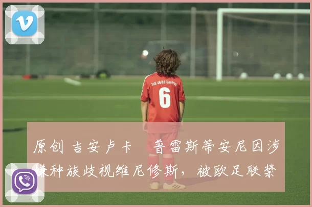 原创 吉安卢卡・普雷斯蒂安尼因涉嫌种族歧视维尼修斯，被欧足联禁赛