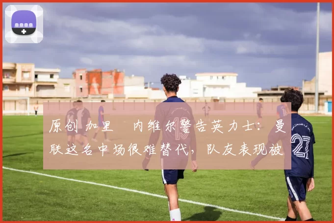 原创 加里・内维尔警告英力士：曼联这名中场很难替代，队友表现被赞 “离谱”