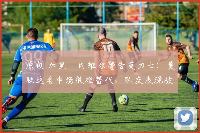 原创 加里・内维尔警告英力士：曼联这名中场很难替代，队友表现被赞 “离谱”