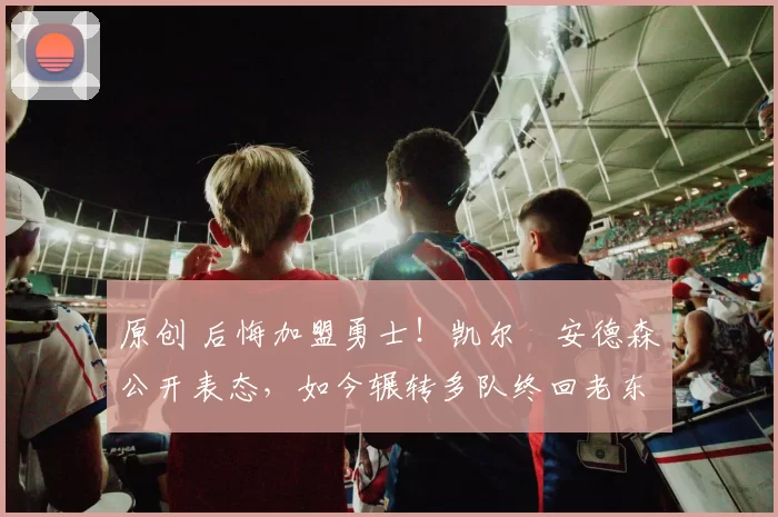 原创 后悔加盟勇士！凯尔・安德森公开表态，如今辗转多队终回老东家