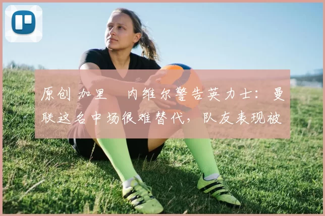 原创 加里・内维尔警告英力士:曼联这名中场很难替代,队友表现被赞 “离谱”