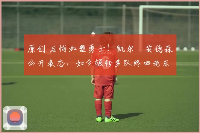 原创 后悔加盟勇士！凯尔・安德森公开表态，如今辗转多队终回老东家