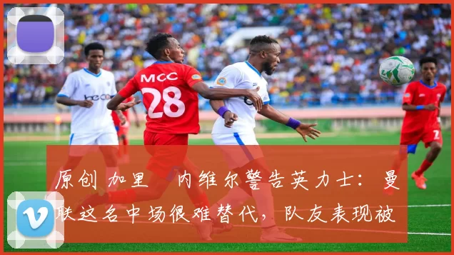 原创 加里・内维尔警告英力士：曼联这名中场很难替代，队友表现被赞 “离谱”