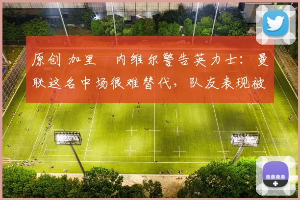 原创 加里・内维尔警告英力士：曼联这名中场很难替代，队友表现被赞 “离谱”