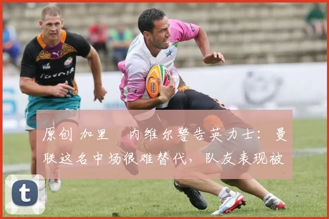 原创 加里・内维尔警告英力士：曼联这名中场很难替代，队友表现被赞 “离谱”