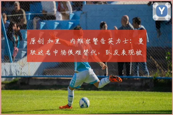 原创 加里・内维尔警告英力士：曼联这名中场很难替代，队友表现被赞 “离谱”