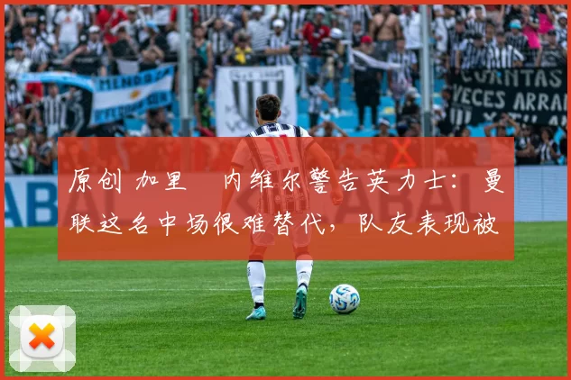 原创 加里・内维尔警告英力士:曼联这名中场很难替代,队友表现被赞 “离谱”