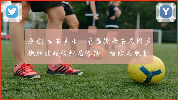 原创 吉安卢卡・普雷斯蒂安尼因涉嫌种族歧视维尼修斯,被欧足联禁赛