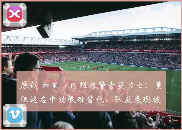 原创 加里・内维尔警告英力士:曼联这名中场很难替代,队友表现被赞 “离谱”