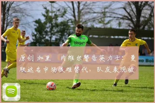 原创 加里・内维尔警告英力士:曼联这名中场很难替代,队友表现被赞 “离谱”