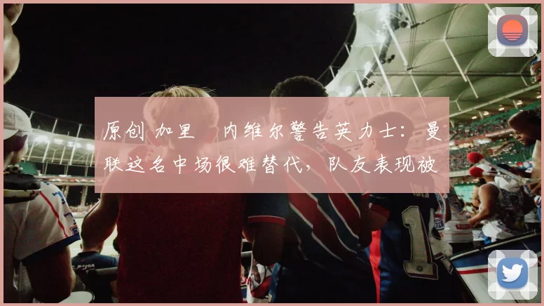 原创 加里・内维尔警告英力士:曼联这名中场很难替代,队友表现被赞 “离谱”