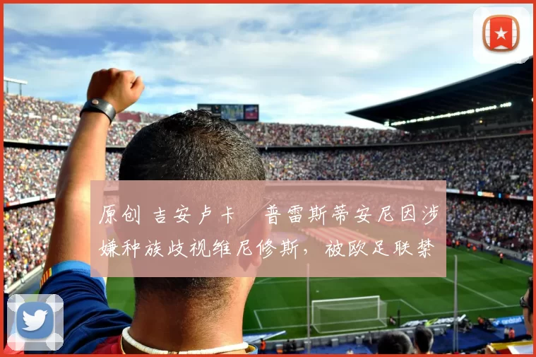 原创 吉安卢卡・普雷斯蒂安尼因涉嫌种族歧视维尼修斯,被欧足联禁赛